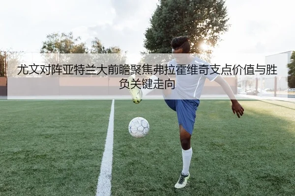 尤文对阵亚特兰大前瞻聚焦弗拉霍维奇支点价值与胜负关键走向
