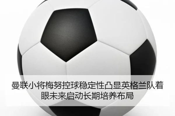 曼联小将梅努控球稳定性凸显英格兰队着眼未来启动长期培养布局